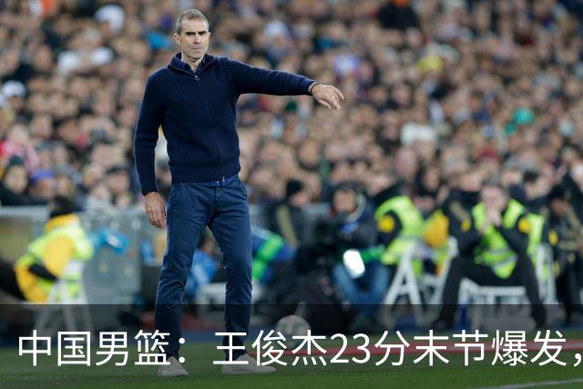 中国男篮：王俊杰23分末节爆发，崔永熙表现回暖，王浩然得分上双